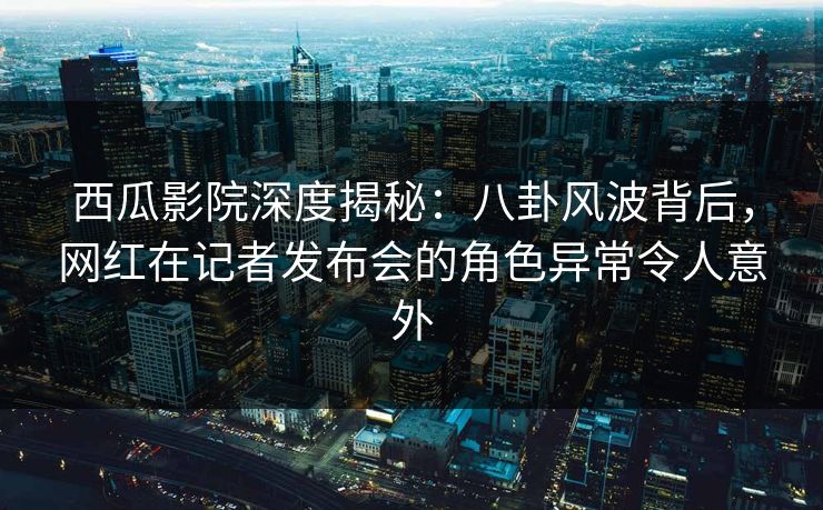 西瓜影院深度揭秘：八卦风波背后，网红在记者发布会的角色异常令人意外
