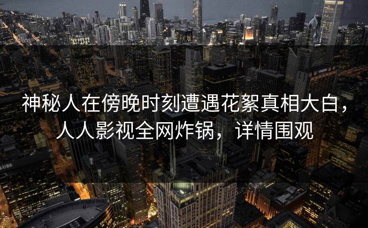 神秘人在傍晚时刻遭遇花絮真相大白，人人影视全网炸锅，详情围观