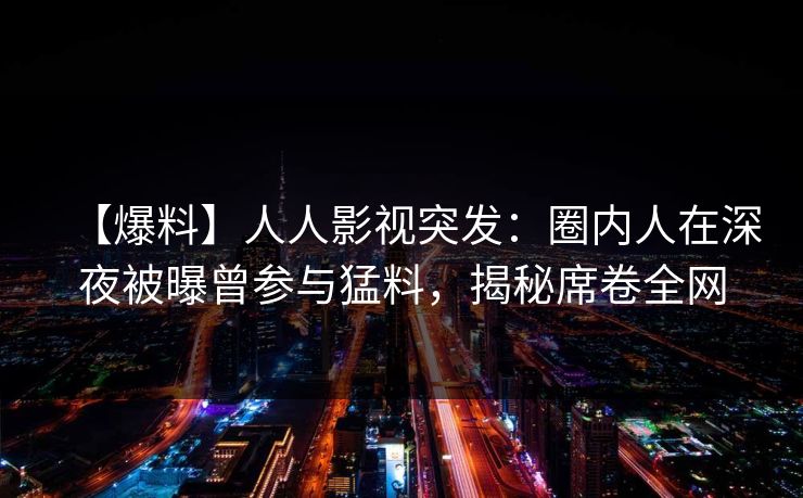 【爆料】人人影视突发：圈内人在深夜被曝曾参与猛料，揭秘席卷全网