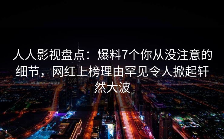 人人影视盘点：爆料7个你从没注意的细节，网红上榜理由罕见令人掀起轩然大波