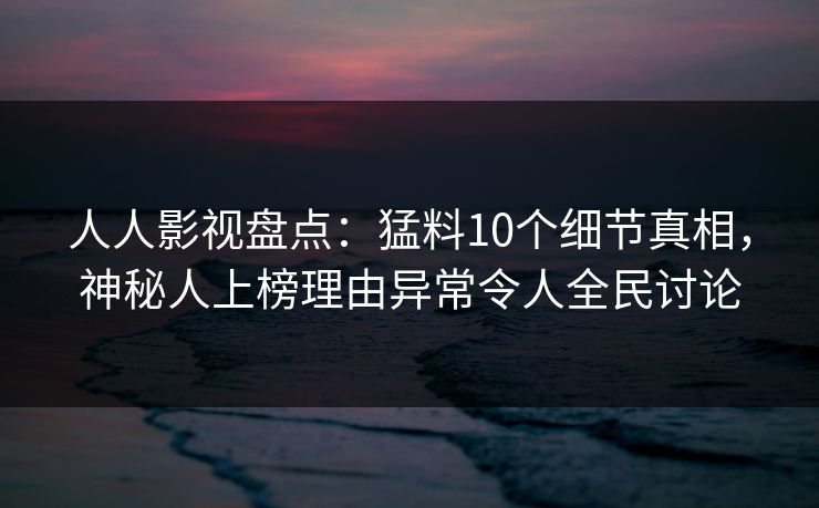 人人影视盘点：猛料10个细节真相，神秘人上榜理由异常令人全民讨论