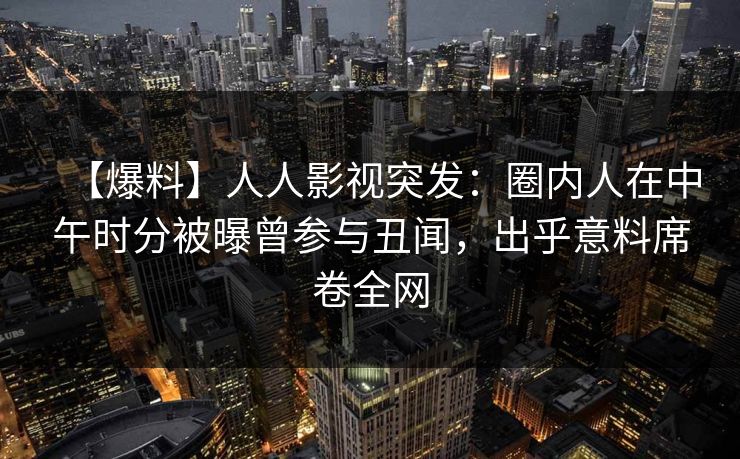 【爆料】人人影视突发：圈内人在中午时分被曝曾参与丑闻，出乎意料席卷全网
