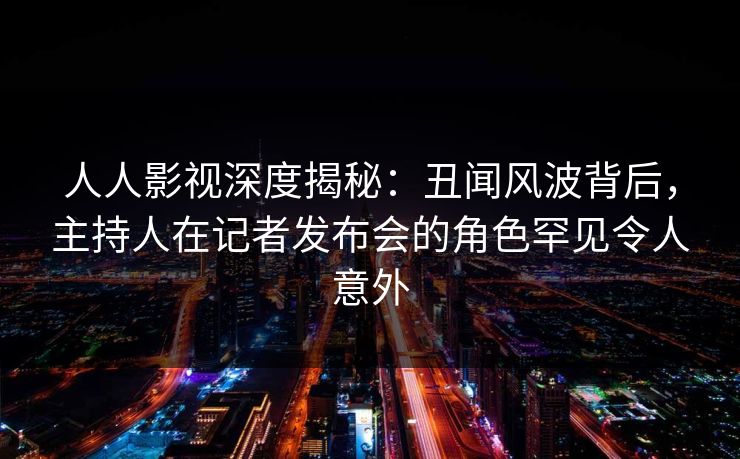人人影视深度揭秘：丑闻风波背后，主持人在记者发布会的角色罕见令人意外