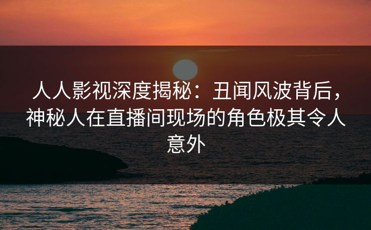 人人影视深度揭秘：丑闻风波背后，神秘人在直播间现场的角色极其令人意外