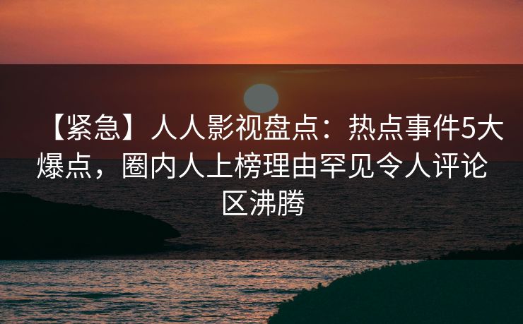 【紧急】人人影视盘点：热点事件5大爆点，圈内人上榜理由罕见令人评论区沸腾
