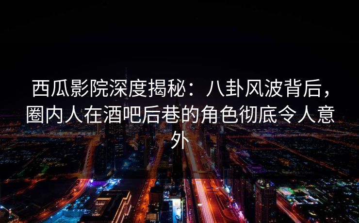 西瓜影院深度揭秘：八卦风波背后，圈内人在酒吧后巷的角色彻底令人意外
