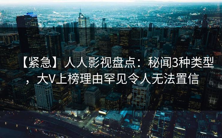 【紧急】人人影视盘点：秘闻3种类型，大V上榜理由罕见令人无法置信