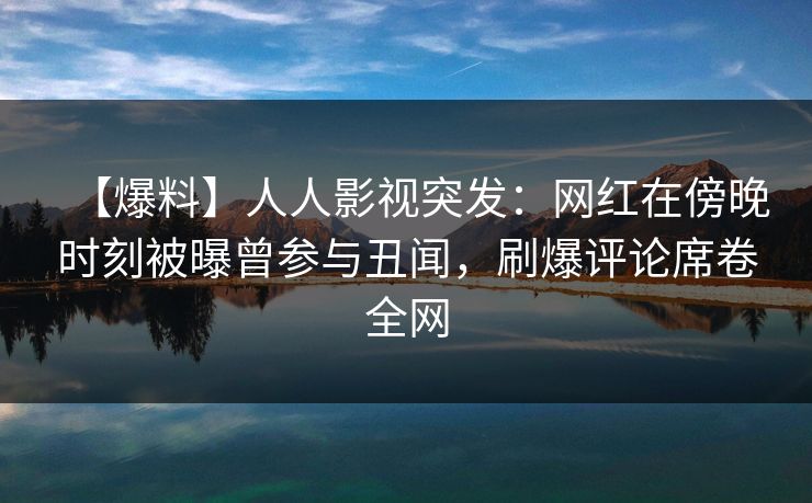 【爆料】人人影视突发：网红在傍晚时刻被曝曾参与丑闻，刷爆评论席卷全网