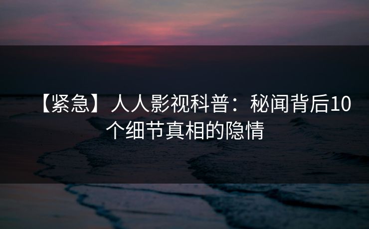 【紧急】人人影视科普：秘闻背后10个细节真相的隐情