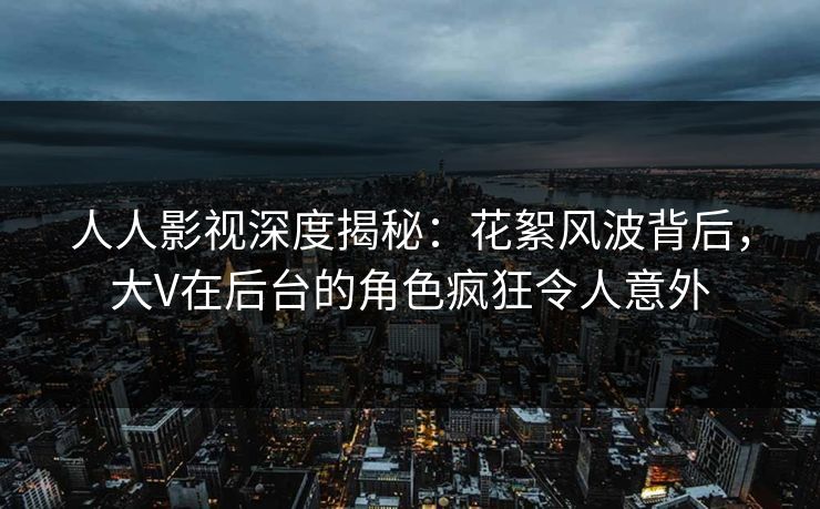 人人影视深度揭秘：花絮风波背后，大V在后台的角色疯狂令人意外