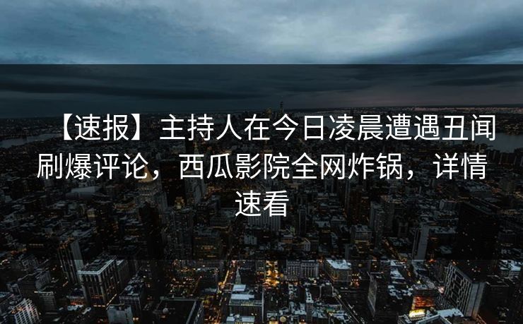 【速报】主持人在今日凌晨遭遇丑闻刷爆评论，西瓜影院全网炸锅，详情速看