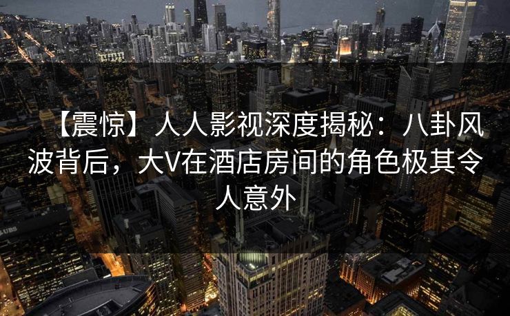 【震惊】人人影视深度揭秘：八卦风波背后，大V在酒店房间的角色极其令人意外