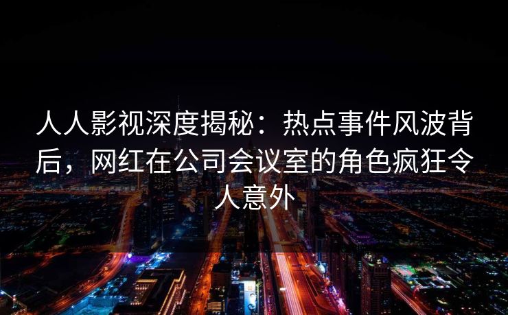 人人影视深度揭秘：热点事件风波背后，网红在公司会议室的角色疯狂令人意外