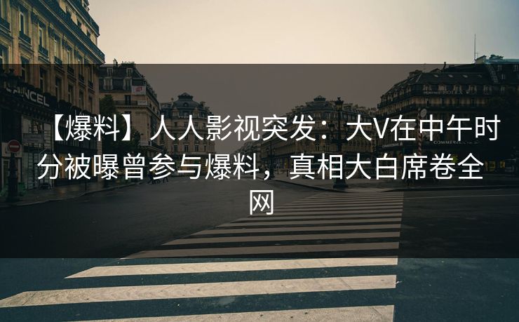 【爆料】人人影视突发：大V在中午时分被曝曾参与爆料，真相大白席卷全网