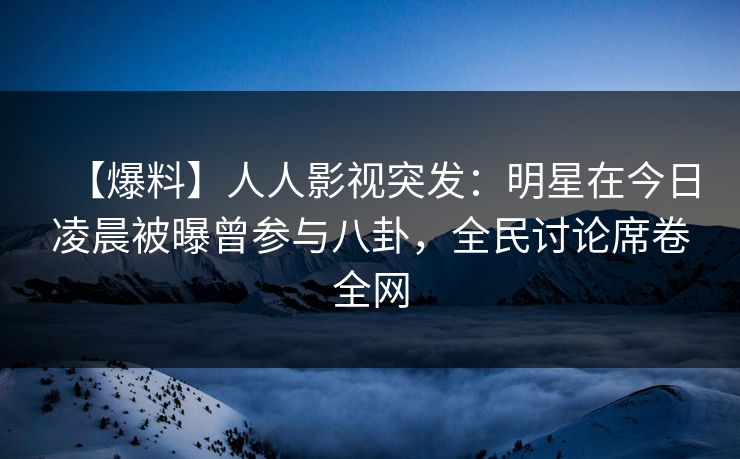 【爆料】人人影视突发：明星在今日凌晨被曝曾参与八卦，全民讨论席卷全网