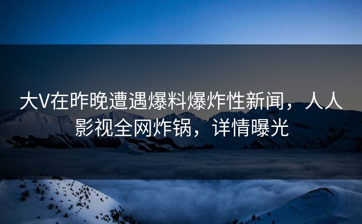大V在昨晚遭遇爆料爆炸性新闻，人人影视全网炸锅，详情曝光