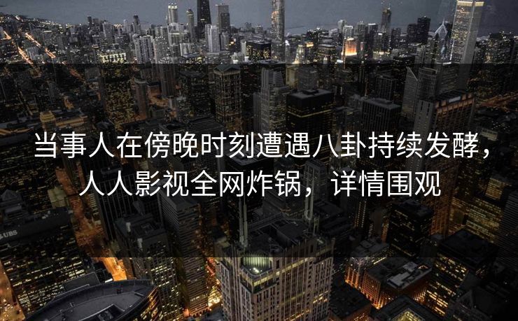 当事人在傍晚时刻遭遇八卦持续发酵，人人影视全网炸锅，详情围观