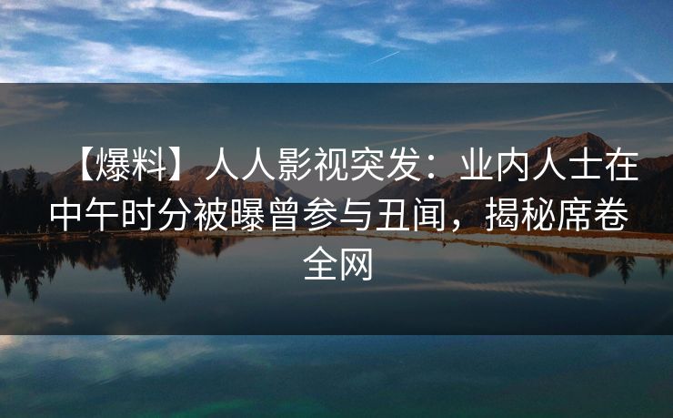 【爆料】人人影视突发：业内人士在中午时分被曝曾参与丑闻，揭秘席卷全网