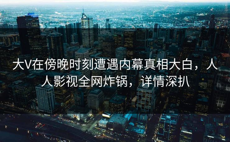 大V在傍晚时刻遭遇内幕真相大白，人人影视全网炸锅，详情深扒