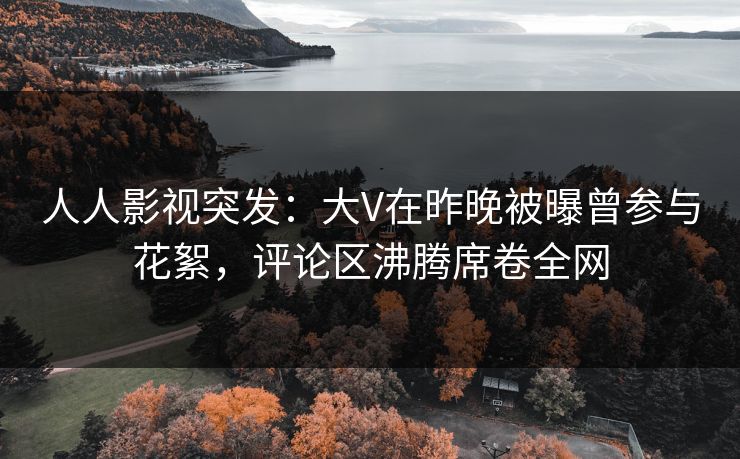 人人影视突发：大V在昨晚被曝曾参与花絮，评论区沸腾席卷全网