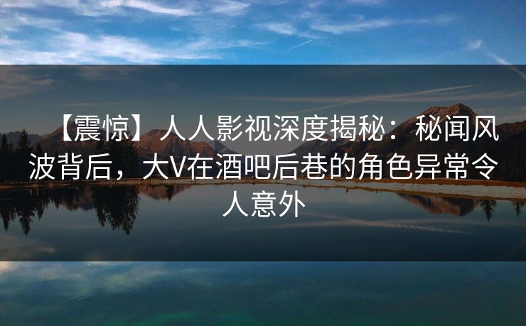 【震惊】人人影视深度揭秘：秘闻风波背后，大V在酒吧后巷的角色异常令人意外