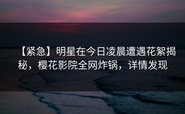 【紧急】明星在今日凌晨遭遇花絮揭秘，樱花影院全网炸锅，详情发现