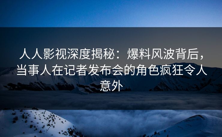 人人影视深度揭秘：爆料风波背后，当事人在记者发布会的角色疯狂令人意外