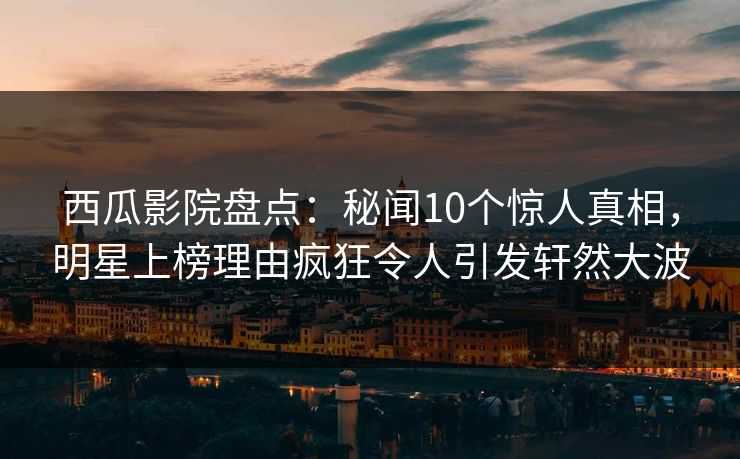 西瓜影院盘点：秘闻10个惊人真相，明星上榜理由疯狂令人引发轩然大波