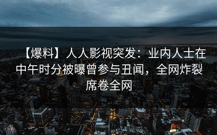 【爆料】人人影视突发：业内人士在中午时分被曝曾参与丑闻，全网炸裂席卷全网