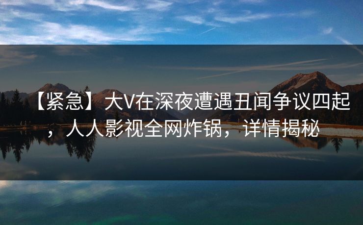 【紧急】大V在深夜遭遇丑闻争议四起，人人影视全网炸锅，详情揭秘