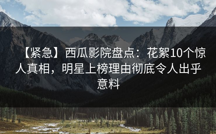 【紧急】西瓜影院盘点：花絮10个惊人真相，明星上榜理由彻底令人出乎意料