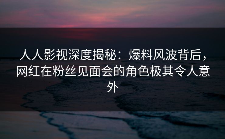 人人影视深度揭秘：爆料风波背后，网红在粉丝见面会的角色极其令人意外