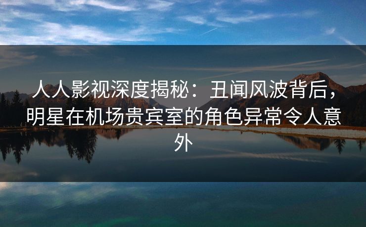 人人影视深度揭秘：丑闻风波背后，明星在机场贵宾室的角色异常令人意外