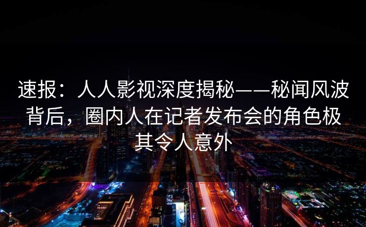 速报：人人影视深度揭秘——秘闻风波背后，圈内人在记者发布会的角色极其令人意外