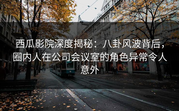 西瓜影院深度揭秘：八卦风波背后，圈内人在公司会议室的角色异常令人意外