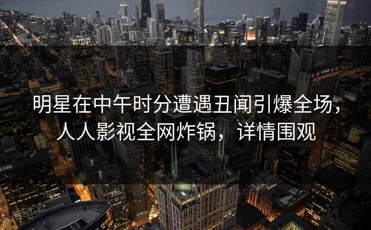 明星在中午时分遭遇丑闻引爆全场，人人影视全网炸锅，详情围观