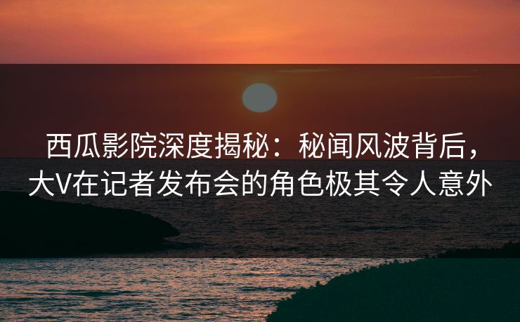 西瓜影院深度揭秘：秘闻风波背后，大V在记者发布会的角色极其令人意外