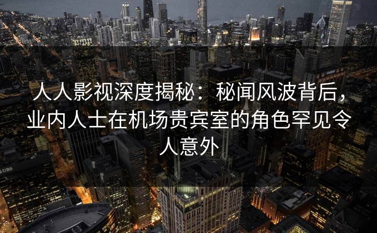 人人影视深度揭秘：秘闻风波背后，业内人士在机场贵宾室的角色罕见令人意外