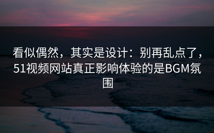 看似偶然，其实是设计：别再乱点了，51视频网站真正影响体验的是BGM氛围