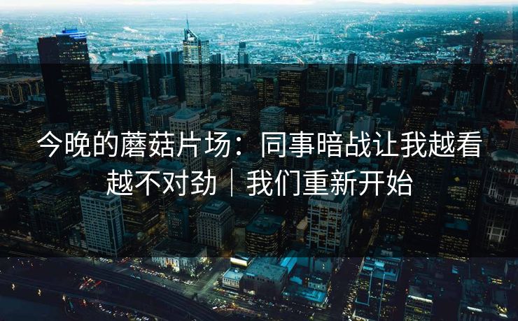 今晚的蘑菇片场：同事暗战让我越看越不对劲｜我们重新开始