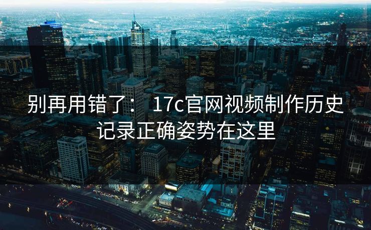 别再用错了： 17c官网视频制作历史记录正确姿势在这里