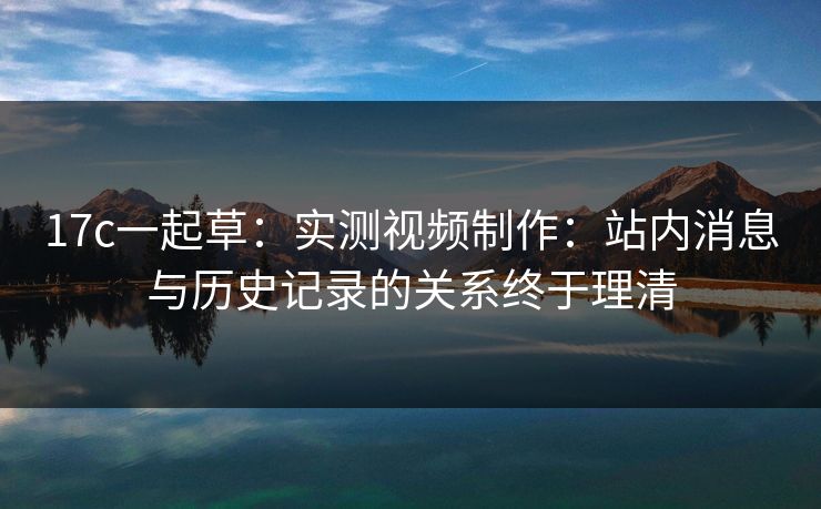 17c一起草：实测视频制作：站内消息与历史记录的关系终于理清