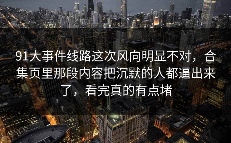 91大事件线路这次风向明显不对，合集页里那段内容把沉默的人都逼出来了，看完真的有点堵